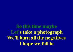 So this time maybe
Let's take a photograph
We'll burn all the negatives
I hope we fall in