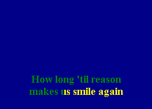 How long 'til reason
makes us smile again