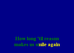 How long 'til reason
makes us smile again