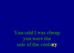 You said I was cheap
you were the
sale of the centluy