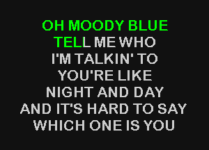 OH MOODY BLUE
TELL MEWHO
I'M TALKIN'TO
YOU'RE LIKE
NIGHT AND DAY
AND IT'S HARD TO SAY
WHICH ONE IS YOU