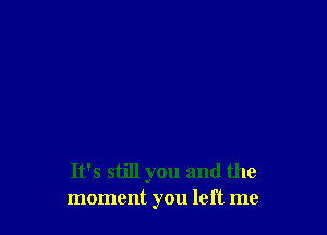 It's still you and the
moment you left me