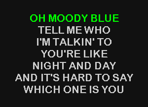 OH MOODY BLUE
TELL MEWHO
I'M TALKIN'TO
YOU'RE LIKE
NIGHT AND DAY
AND IT'S HARD TO SAY
WHICH ONE IS YOU