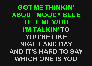 GOT METHINKIN'
ABOUT MOODY BLUE
TELL MEWHO
I'M TALKIN'TO
YOU'RE LIKE
NIGHT AND DAY
AND IT'S HARD TO SAY
WHICH ONE IS YOU