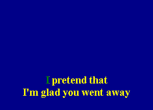 I pretend that
I'm glad you went away