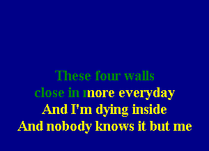 These four walls
close in more everyday
And I'm dying inside
And nobody knows it but me