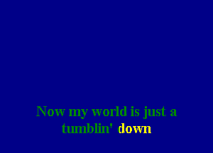 N ow my world is just a
tumblin' down