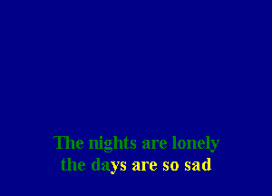 The nights are lonely
the days are so sad