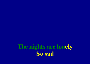 The nights are lonely
So sad