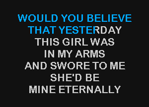 WOULD YOU BELIEVE
THAT YESTERDAY
THIS GIRLWAS
IN MY ARMS
AND SWORETO ME
SHE'D BE

MINE ETERNALLY l