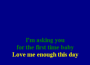 I'm asking you
for the lirst time baby
Love me enough this day