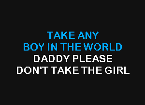 TAKE ANY
BOY IN THE WORLD

DADDY PLEASE
DON'T TAKE THE GIRL