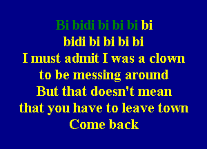 Bi bidi bi bi bi bi
bidi bi bi bi hi
I must admit I was a clown
to be messing around
But that doesn't mean
that you have to leave town
Come back