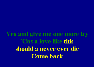 Yes and give me one more try
'Cos a love like this
should a never ever die
Come back