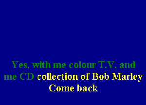 Yes, With me colour T.V. and
me CD collection of Bob Marley
Come back