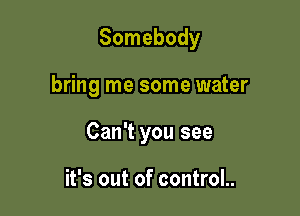 Somebody

bring me some water

Can't you see

it's out of control..