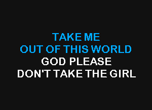 TAKE ME
OUT OF THIS WORLD

GOD PLEASE
DON'T TAKE THE GIRL