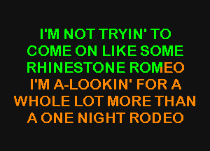 I'M NOT TRYIN'TO
COME ON LIKE SOME
RHINESTONE ROMEO
I'M A-LOOKIN' FOR A

WHOLE LOT MORETHAN
A ONE NIGHT RODEO