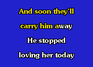 And soon they'll
carry him away

He stopped

loving her today