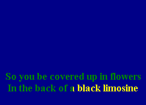 So you be covered up in Ilowers
In the back of a black limosine