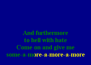 And furthennore
to hell With hate
Come on and give me
some-a-more-a-more-a-more