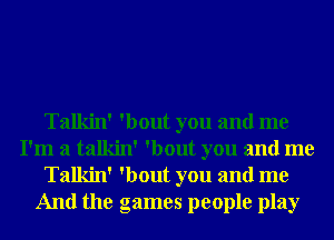 Talkin' 'bout you and me
I'm a talkin' 'bout you and me
Talkin' 'bout you and me
And the games people play