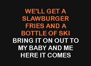 WE'LLGETA
SLAWBURGER
FRIES AND A
BOTTLE OF SKI
BRING ITON OUTTO
MY BABY AND ME
HERE IT COMES