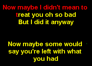 Now maybe I didn't mean to
treat you oh so bad
.But I did it anyway

Now maybe some would .
say you're left with what
you had