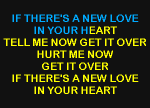 IF TH ERE'S A NEW LOVE
IN YOUR HEART
TELL ME NOW GET IT OVER
HURT ME NOW
GET IT OVER
IF TH ERE'S A NEW LOVE
IN YOUR HEART