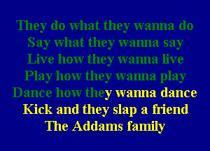 They do What they wanna do
Say What they wanna say
Live hour they wanna live

Play hour they wanna play
Dance hour they wanna dance
Kick and they slap a friend
The Addams family