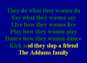 They do What they wanna do
Say What they wanna say
Live hour they wanna live

Play hour they wanna play
Dance hour they wanna dance
Kick and they slap a friend
The Addams family