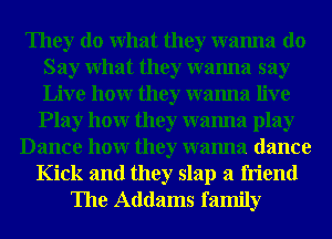 They do What they wanna do
Say What they wanna say
Live hour they wanna live

Play hour they wanna play
Dance hour they wanna dance
Kick and they slap a friend
The Addams family