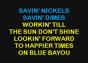 SAVIN' NICKELS
SAVIN' DIMES
WORKIN'TILL

THE SUN DON'T SHINE
LOOKIN' FORWARD
TO HAPPIER TIMES

0N BLUE BAYOU