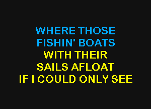 WHERETHOSE
FISHIN' BOATS

WITH THEIR
SAILS AFLOAT
IF I COULD ONLY SEE