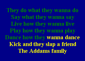 They do What they wanna do
Say What they wanna say
Live hour they wanna live

Play hour they wanna play
Dance hour they wanna dance
Kick and they slap a friend
The Addams family