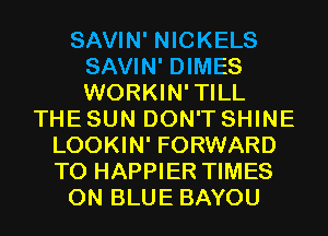 SAVIN' NICKELS
SAVIN' DIMES
WORKIN'TILL

THE SUN DON'T SHINE
LOOKIN' FORWARD
TO HAPPIER TIMES

0N BLUE BAYOU