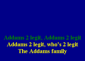 Addams 2 legit, Addams 2 legit
Addams 2 legit, Who's 2 legit
The Addams family