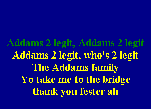 Addams 2 legit, Addams 2 legit
Addams 2 legit, Who's 2 legit
The Addams family
Yo take me to the bridge
thank you fester ah