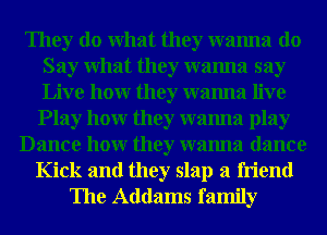 They do What they wanna do
Say What they wanna say
Live hour they wanna live

Play hour they wanna play
Dance hour they wanna dance
Kick and they slap a friend
The Addams family