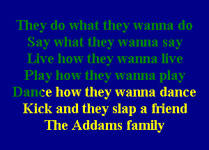 They do What they wanna do
Say What they wanna say
Live hour they wanna live

Play hour they wanna play
Dance hour they wanna dance
Kick and they slap a friend
The Addams family