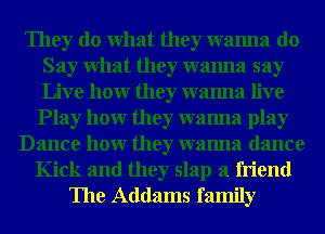 They do What they wanna do
Say What they wanna say
Live hour they wanna live

Play hour they wanna play
Dance hour they wanna dance
Kick and they slap a friend
The Addams family