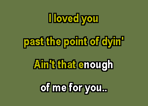 I loved you

past the point of dyin'

Ain't that enough

of me for you..