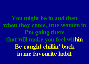 You might be in and then
When they come, true women in
I'm going there
that will make you feel Within

Be caught chillin' back
in me favourite habit