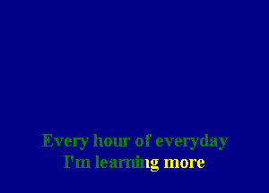 Every hour of everyday
I'm learning more