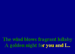 The Wind blows fragrant lullaby
A golden night for you and I...