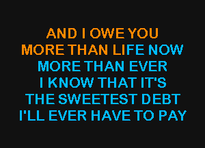 AND I OWEYOU
MORETHAN LIFE NOW
MORE THAN EVER
I KNOW THAT IT'S
THE SWEETEST DEBT
I'LL EVER HAVE TO PAY