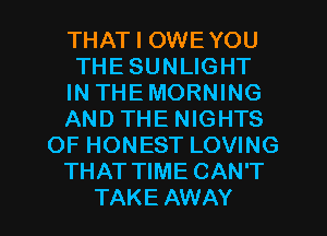 THAT I OWEYOU
THE SUNLIGHT
IN THEMORNING
AND THE NIGHTS
OF HONEST LOVING
THAT TIME CAN'T

TAKE AWAY l