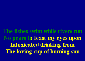 The Iishes swim While rivers run

No pears to feast my eyes upon
Intoxicated drinking from
The loving cup of burning sun