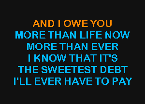 AND I OWEYOU
MORETHAN LIFE NOW
MORE THAN EVER
I KNOW THAT IT'S
THE SWEETEST DEBT
I'LL EVER HAVE TO PAY