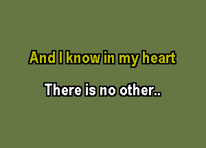 And I know in my heart

There is no other..